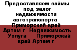 Предоставляем займы под залог недвижимости, автотранспорта - Приморский край, Артем г. Недвижимость » Услуги   . Приморский край,Артем г.